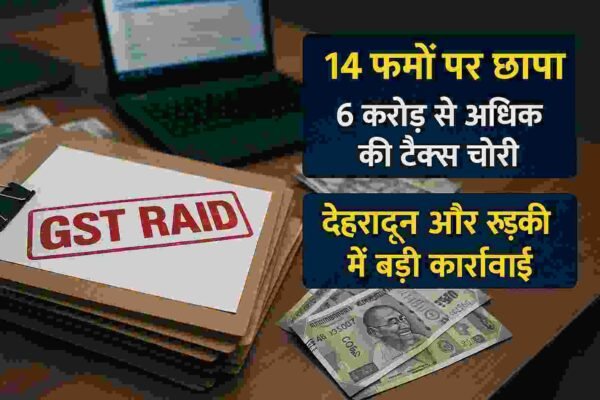देहरादून-रुड़की में 14 फर्मों पर छापा: 6 करोड़ से अधिक की GST चोरी का खुलासा, 2.31 करोड़ मौके पर वसूले