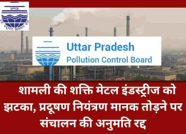 शामली की शक्ति मेटल इंडस्ट्रीज को झटका, प्रदूषण नियंत्रण मानक तोड़ने पर संचालन की अनुमति रद्द